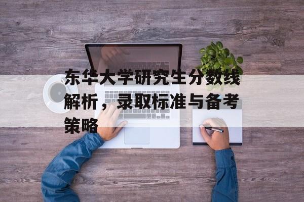 东华大学研究生分数线解析，录取标准与备考策略