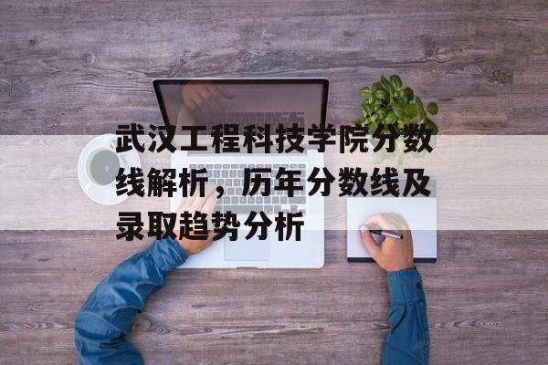 武汉工程科技学院分数线解析,历年分数线及录取趋势分析 武汉工程科技学院分数线解析,历年分数线及录取趋势分析