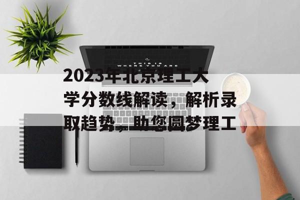 2023年北京理工大学分数线解读,解析录取趋势,助您圆梦理工 2023年北京理工大学分数线解读,解析录取趋势,助您圆梦理工