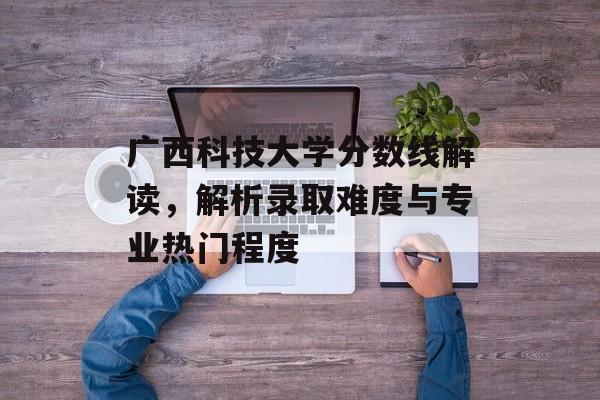 广西科技大学分数线解读，解析录取难度与专业热门程度