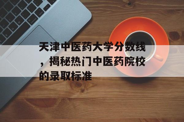 天津中医药大学分数线,揭秘热门中医药院校的录取标准 天津中医药大学分数线,揭秘热门中医药院校的录取标准