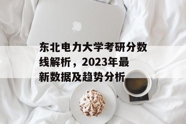 东北电力大学考研分数线解析,2023年最新数据及趋势分析 东北电力大学考研分数线解析,2023年最新数据及趋势分析