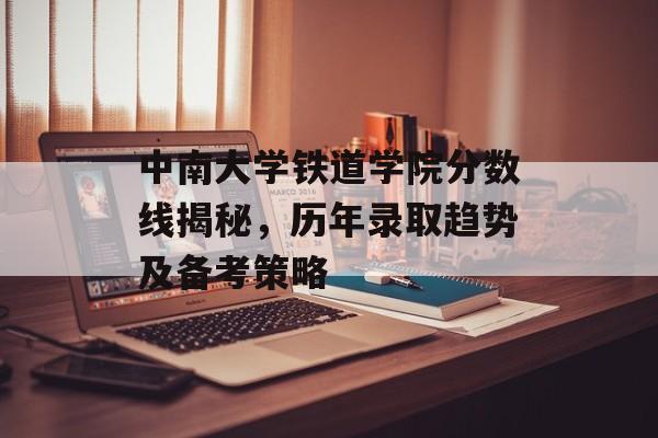 中南大学铁道学院分数线揭秘,历年录取趋势及备考策略 中南大学铁道学院分数线揭秘,历年录取趋势及备考策略