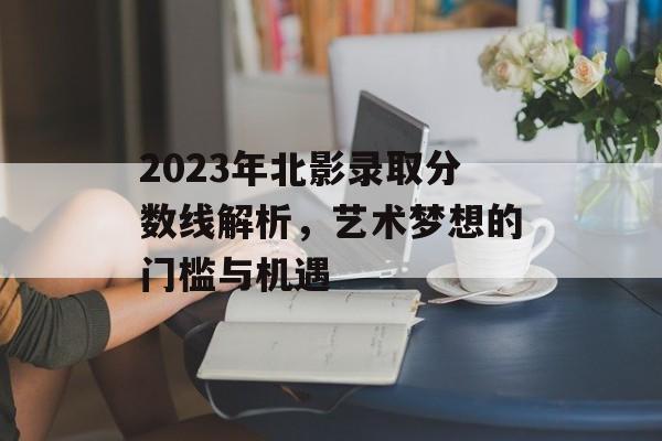 2023年北影录取分数线解析，艺术梦想的门槛与机遇