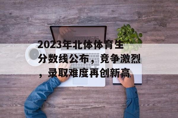 2023年北体体育生分数线公布,竞争激烈,录取难度再创新高 2023年北体体育生分数线公布,竞争激烈,录取难度再创新高