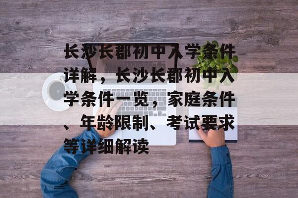 长沙长郡初中入学条件详解，长沙长郡初中入学条件一览，家庭条件、年龄限制、考试要求等详细解读