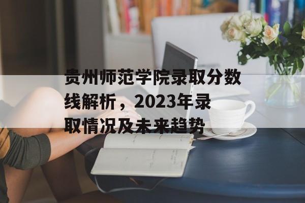 贵州师范学院录取分数线解析,2023年录取情况及未来趋势 贵州师范学院录取分数线解析,2023年录取情况及未来趋势