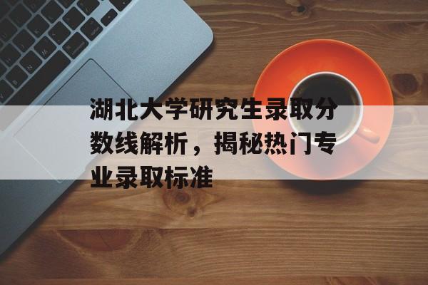 湖北大学研究生录取分数线解析,揭秘热门专业录取标准 湖北大学研究生录取分数线解析,揭秘热门专业录取标准