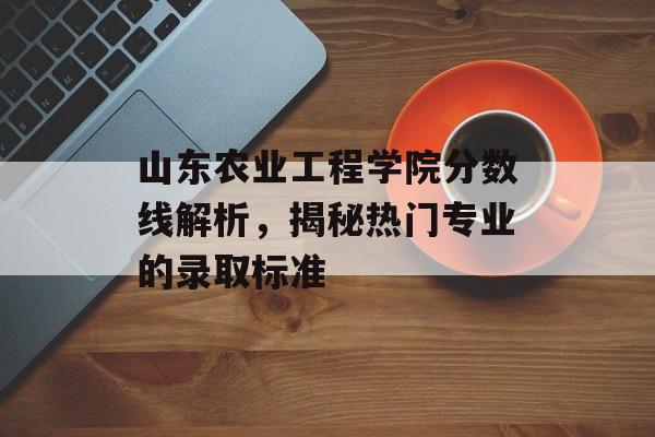 山东农业工程学院分数线解析,揭秘热门专业的录取标准 山东农业工程学院分数线解析,揭秘热门专业的录取标准