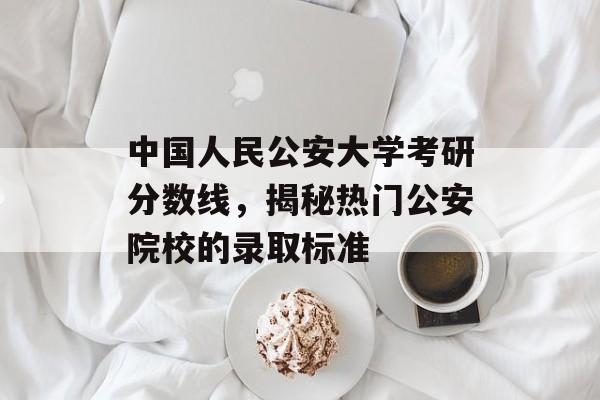 中国人民公安大学考研分数线，揭秘热门公安院校的录取标准