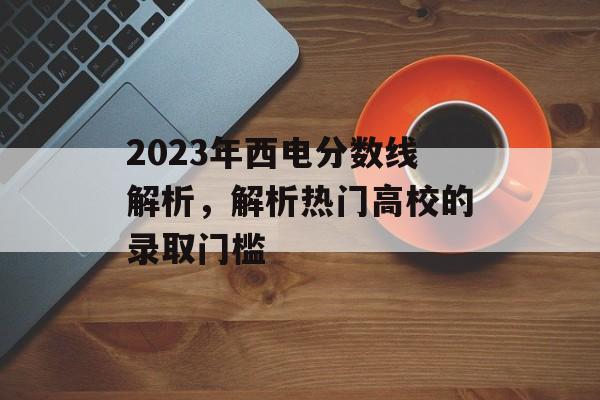2023年西电分数线解析,解析热门高校的录取门槛 2023年西电分数线解析,解析热门高校的录取门槛