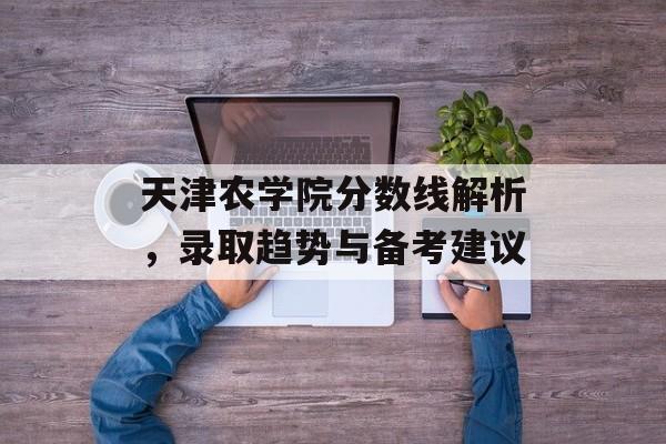 天津农学院分数线解析，录取趋势与备考建议