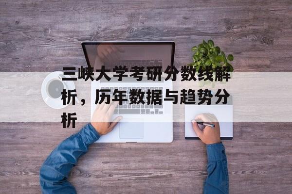 三峡大学考研分数线解析,历年数据与趋势分析 三峡大学考研分数线解析,历年数据与趋势分析