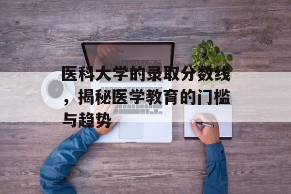医科大学的录取分数线，揭秘医学教育的门槛与趋势