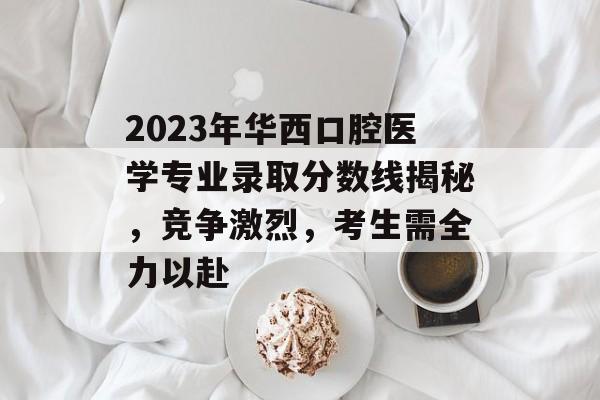 2023年华西口腔医学专业录取分数线揭秘，竞争激烈，考生需全力以赴