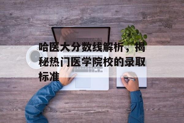 哈医大分数线解析,揭秘热门医学院校的录取标准 哈医大分数线解析,揭秘热门医学院校的录取标准
