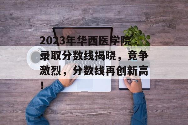 2023年华西医学院录取分数线揭晓,竞争激烈,分数线再创新高! 2023年华西医学院录取分数线揭晓,竞争激烈,分数线再创新高!