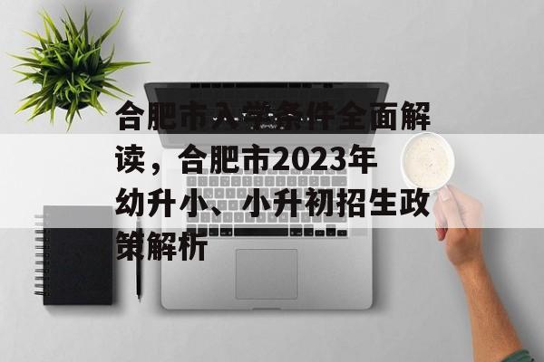 合肥市入学条件全面解读，合肥市2023年幼升小、小升初招生政策解析