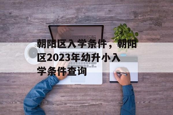 朝阳区入学条件,朝阳区2023年幼升小入学条件查询 朝阳区入学条件,朝阳区2023年幼升小入学条件查询
