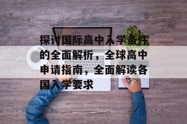 探讨国际高中入学条件的全面解析，全球高中申请指南，全面解读各国入学要求