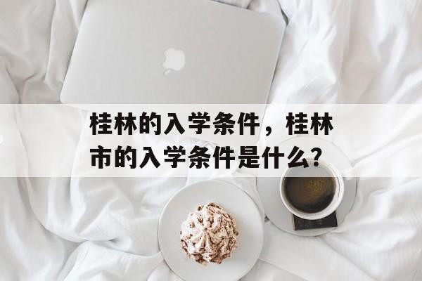 桂林的入学条件,桂林市的入学条件是什么? 桂林的入学条件,桂林市的入学条件是什么?