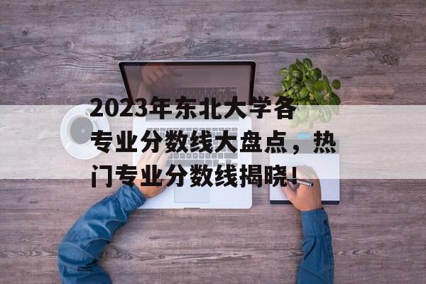 2023年东北大学各专业分数线大盘点，热门专业分数线揭晓！