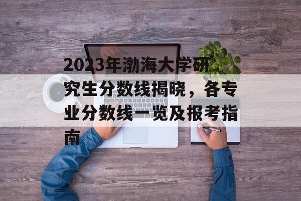 2023年渤海大学研究生分数线揭晓,各专业分数线一览及报考指南 2023年渤海大学研究生分数线揭晓,各专业分数线一览及报考指南