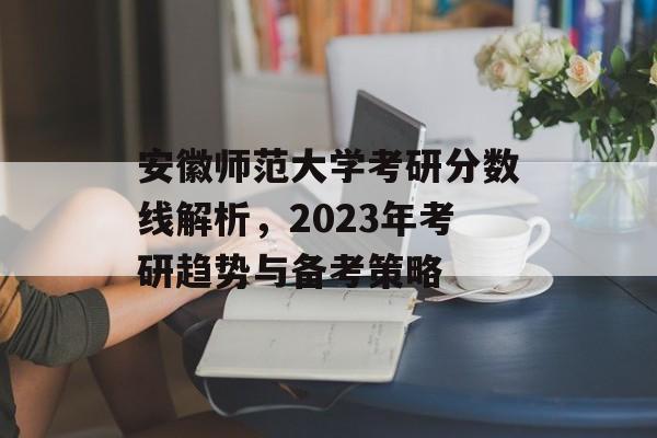 安徽师范大学考研分数线解析,2023年考研趋势与备考策略 安徽师范大学考研分数线解析,2023年考研趋势与备考策略