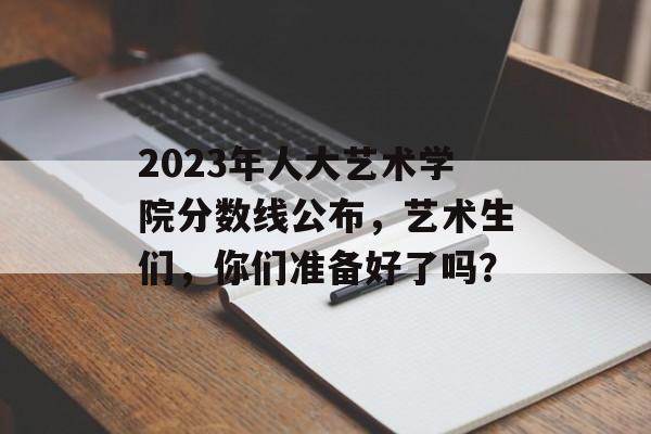 2023年人大艺术学院分数线公布,艺术生们,你们准备好了吗? 2023年人大艺术学院分数线公布,艺术生们,你们准备好了吗?
