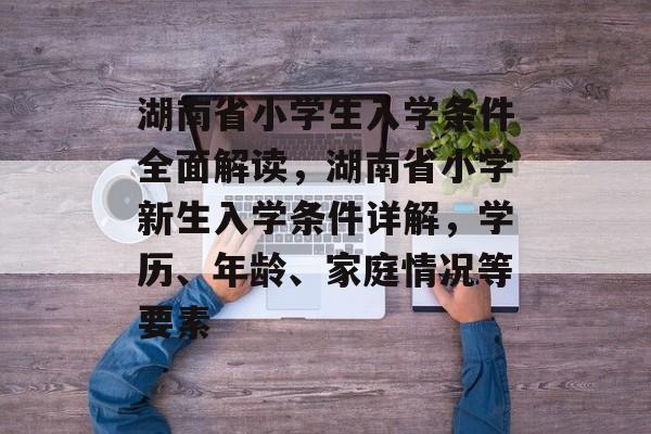 湖南省小学生入学条件全面解读,湖南省小学新生入学条件详解,学历、年龄、家庭情况等要素 湖南省小学生入学条件全面解读,湖南省小学新生入学条件详解,学历、年龄、家庭情况等要素