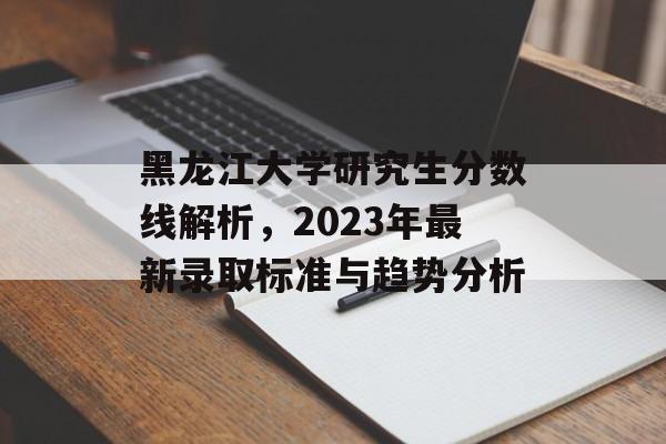 黑龙江大学研究生分数线解析,2023年最新录取标准与趋势分析 黑龙江大学研究生分数线解析,2023年最新录取标准与趋势分析