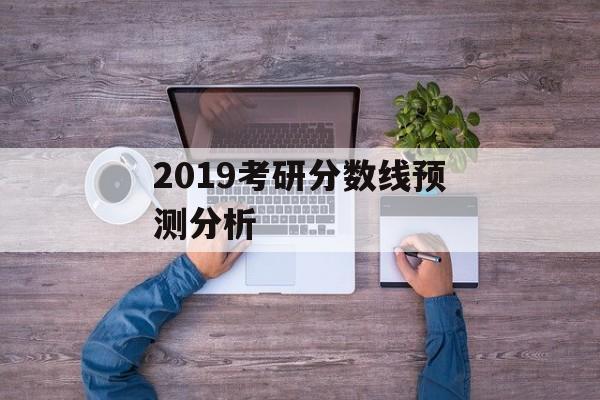 2019考研分数线预测分析 2019考研分数线预测分析
