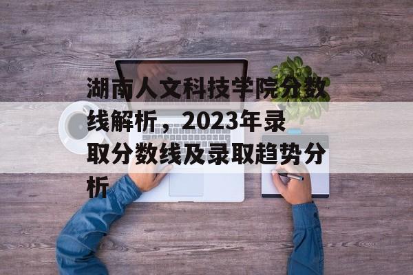 湖南人文科技学院分数线解析，2023年录取分数线及录取趋势分析