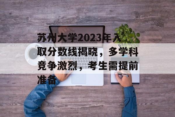 苏州大学2023年入取分数线揭晓，多学科竞争激烈，考生需提前准备