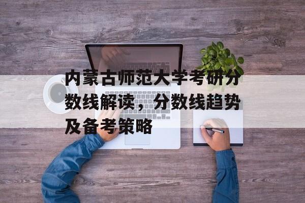 内蒙古师范大学考研分数线解读,分数线趋势及备考策略 内蒙古师范大学考研分数线解读,分数线趋势及备考策略