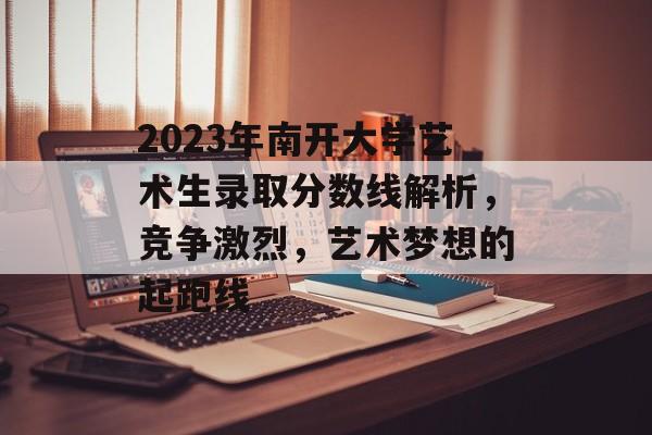 2023年南开大学艺术生录取分数线解析,竞争激烈,艺术梦想的起跑线 2023年南开大学艺术生录取分数线解析,竞争激烈,艺术梦想的起跑线
