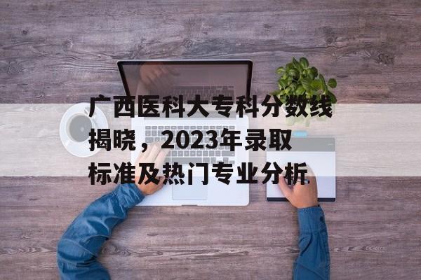 广西医科大专科分数线揭晓，2023年录取标准及热门专业分析