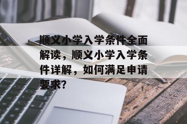 顺义小学入学条件全面解读,顺义小学入学条件详解,如何满足申请要求? 顺义小学入学条件全面解读,顺义小学入学条件详解,如何满足申请要求?
