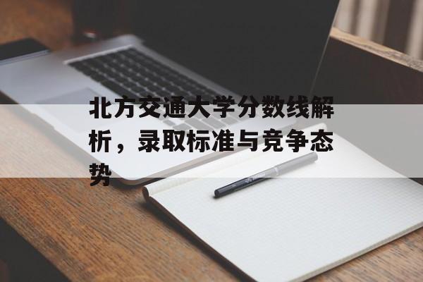 北方交通大学分数线解析，录取标准与竞争态势