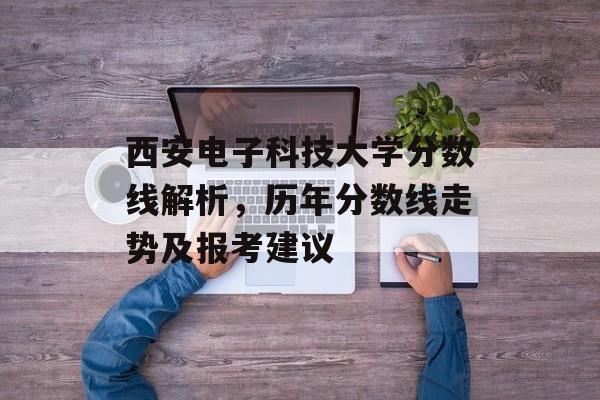 西安电子科技大学分数线解析，历年分数线走势及报考建议