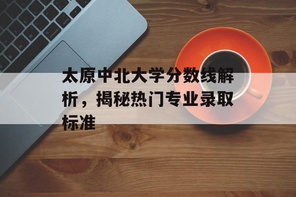 太原中北大学分数线解析，揭秘热门专业录取标准