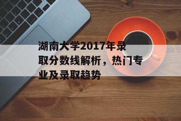 湖南大学2017年录取分数线解析,热门专业及录取趋势 湖南大学2017年录取分数线解析,热门专业及录取趋势