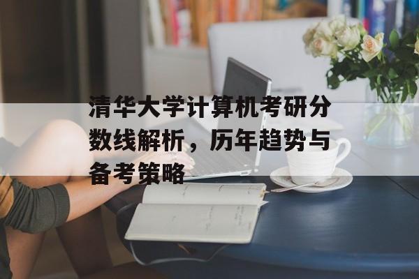 清华大学计算机考研分数线解析,历年趋势与备考策略 清华大学计算机考研分数线解析,历年趋势与备考策略