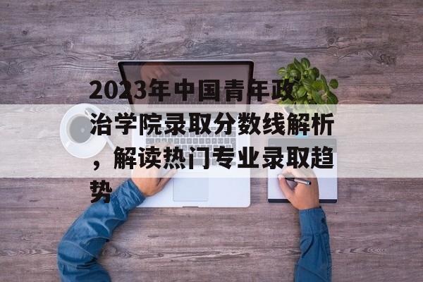 2023年中国青年政治学院录取分数线解析,解读热门专业录取趋势 2023年中国青年政治学院录取分数线解析,解读热门专业录取趋势