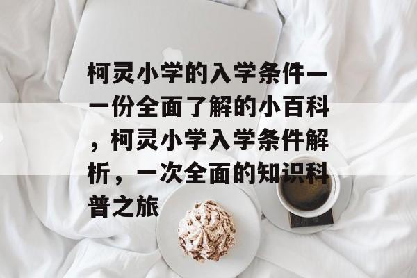 柯灵小学的入学条件—一份全面了解的小百科,柯灵小学入学条件解析,一次全面的知识科普之旅 柯灵小学的入学条件—一份全面了解的小百科,柯灵小学入学条件解析,一次全面的知识科普之旅