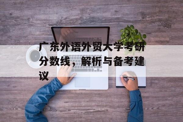 广东外语外贸大学考研分数线,解析与备考建议 广东外语外贸大学考研分数线,解析与备考建议