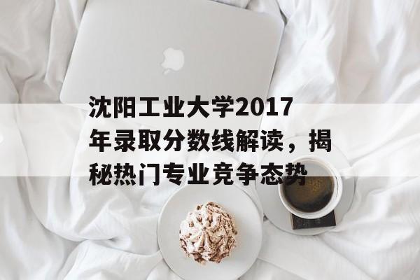 沈阳工业大学2017年录取分数线解读,揭秘热门专业竞争态势 沈阳工业大学2017年录取分数线解读,揭秘热门专业竞争态势