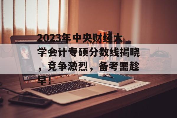 2023年中央财经大学会计专硕分数线揭晓,竞争激烈,备考需趁早! 2023年中央财经大学会计专硕分数线揭晓,竞争激烈,备考需趁早!