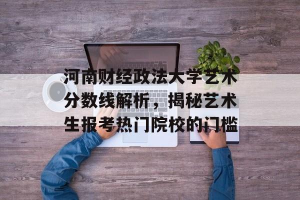 河南财经政法大学艺术分数线解析,揭秘艺术生报考热门院校的门槛 河南财经政法大学艺术分数线解析,揭秘艺术生报考热门院校的门槛