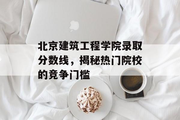 北京建筑工程学院录取分数线,揭秘热门院校的竞争门槛 北京建筑工程学院录取分数线,揭秘热门院校的竞争门槛